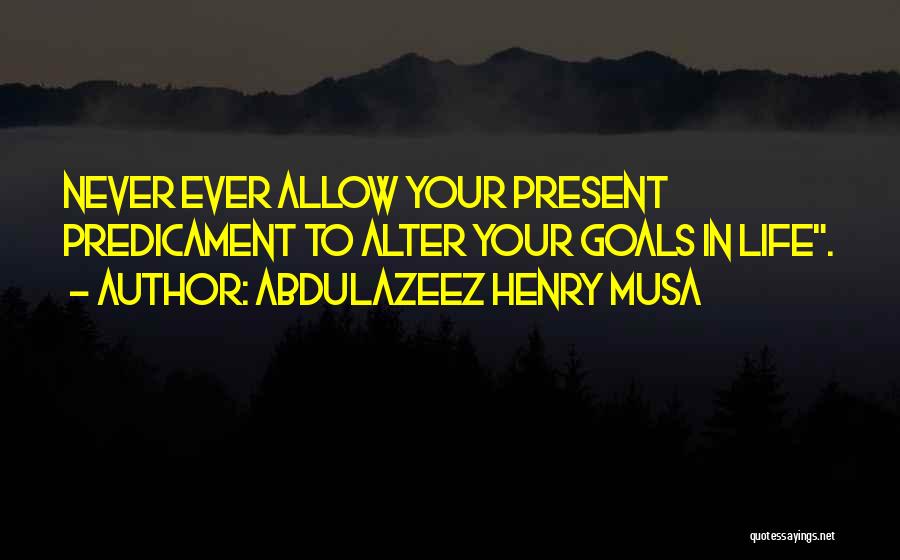 Abdulazeez Henry Musa Quotes: Never Ever Allow Your Present Predicament To Alter Your Goals In Life.