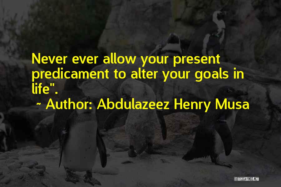 Abdulazeez Henry Musa Quotes: Never Ever Allow Your Present Predicament To Alter Your Goals In Life.