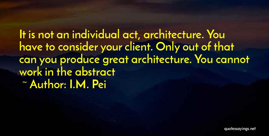 I.M. Pei Quotes: It Is Not An Individual Act, Architecture. You Have To Consider Your Client. Only Out Of That Can You Produce