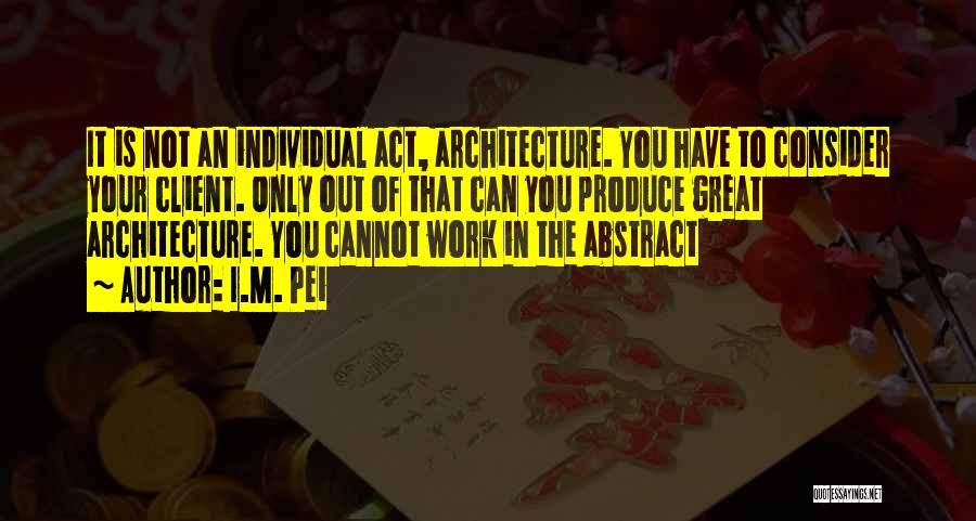 I.M. Pei Quotes: It Is Not An Individual Act, Architecture. You Have To Consider Your Client. Only Out Of That Can You Produce