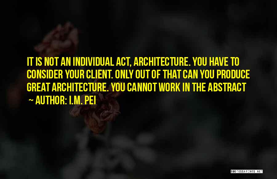 I.M. Pei Quotes: It Is Not An Individual Act, Architecture. You Have To Consider Your Client. Only Out Of That Can You Produce