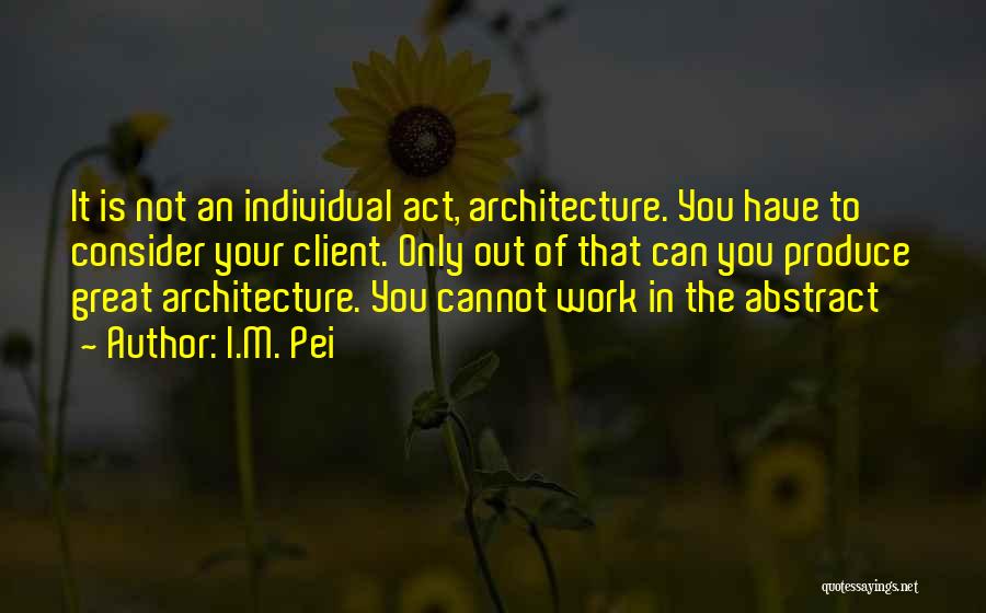 I.M. Pei Quotes: It Is Not An Individual Act, Architecture. You Have To Consider Your Client. Only Out Of That Can You Produce