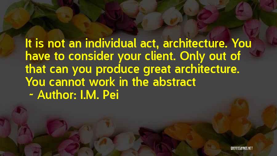 I.M. Pei Quotes: It Is Not An Individual Act, Architecture. You Have To Consider Your Client. Only Out Of That Can You Produce