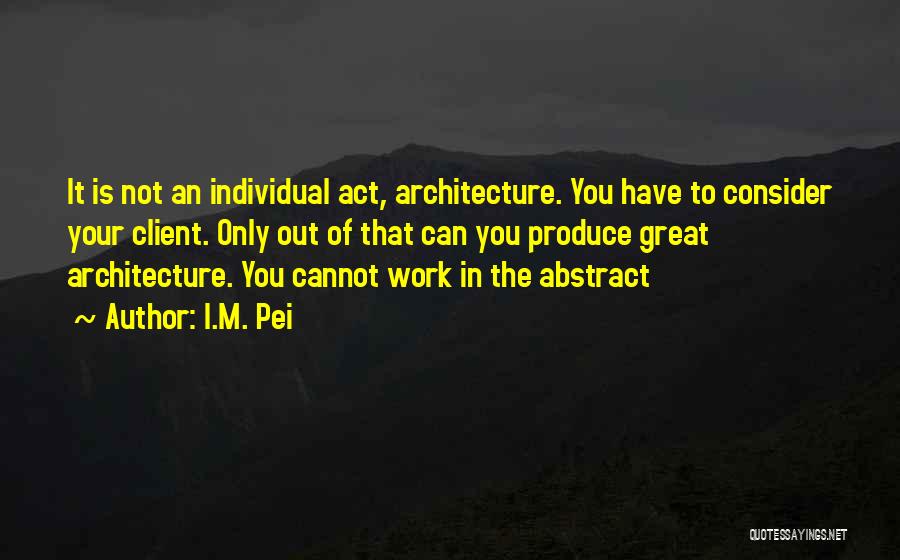 I.M. Pei Quotes: It Is Not An Individual Act, Architecture. You Have To Consider Your Client. Only Out Of That Can You Produce
