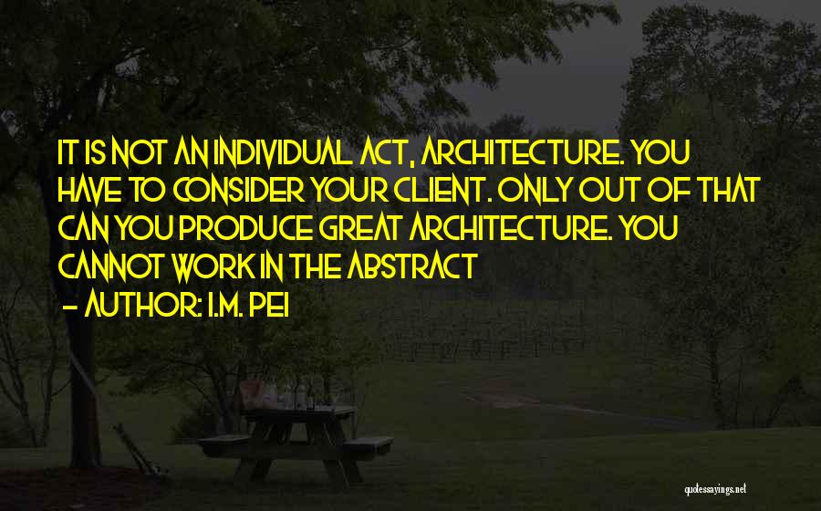 I.M. Pei Quotes: It Is Not An Individual Act, Architecture. You Have To Consider Your Client. Only Out Of That Can You Produce