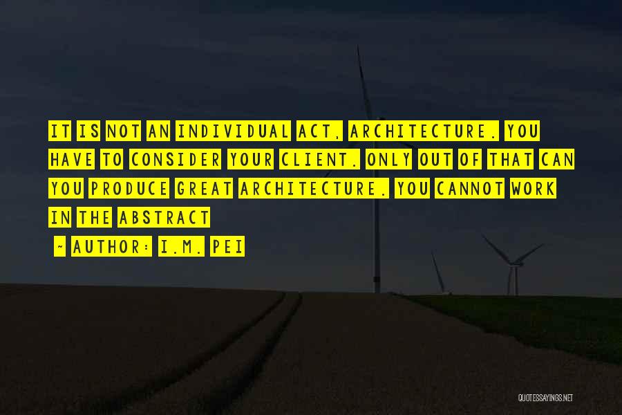 I.M. Pei Quotes: It Is Not An Individual Act, Architecture. You Have To Consider Your Client. Only Out Of That Can You Produce