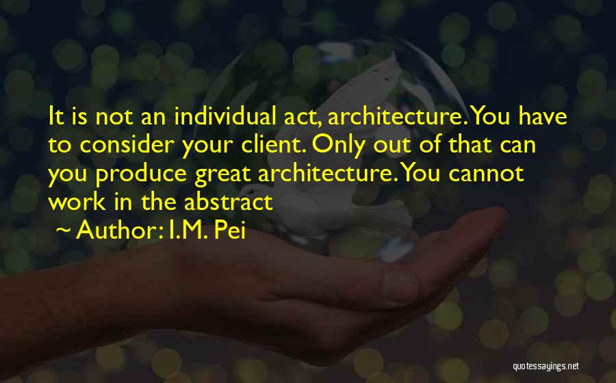 I.M. Pei Quotes: It Is Not An Individual Act, Architecture. You Have To Consider Your Client. Only Out Of That Can You Produce