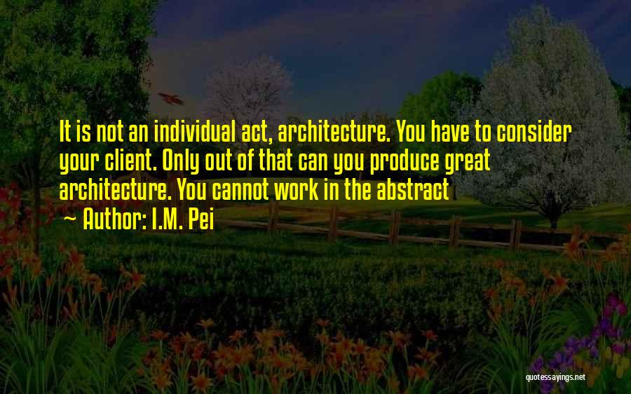 I.M. Pei Quotes: It Is Not An Individual Act, Architecture. You Have To Consider Your Client. Only Out Of That Can You Produce