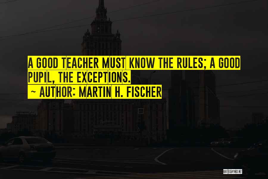 Martin H. Fischer Quotes: A Good Teacher Must Know The Rules; A Good Pupil, The Exceptions.