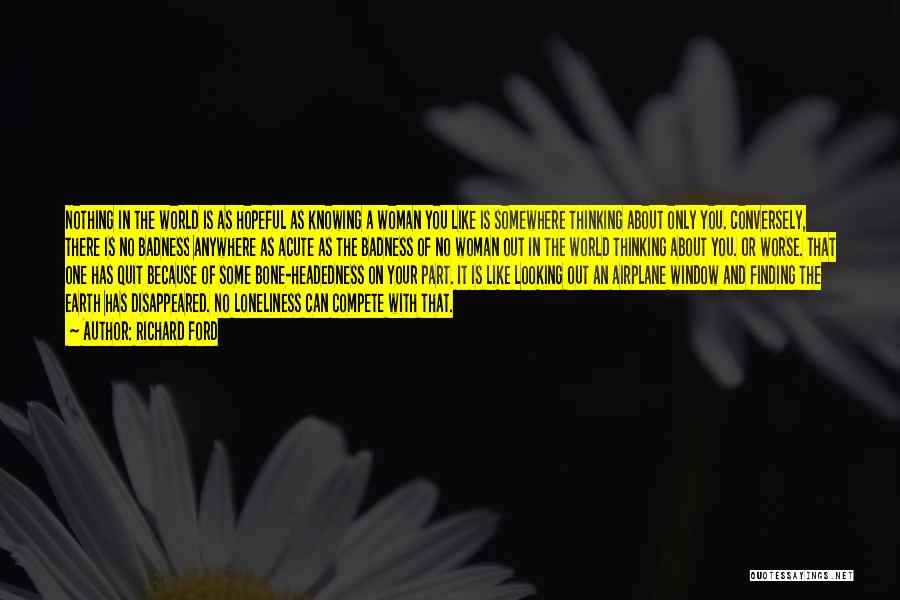 Richard Ford Quotes: Nothing In The World Is As Hopeful As Knowing A Woman You Like Is Somewhere Thinking About Only You. Conversely,