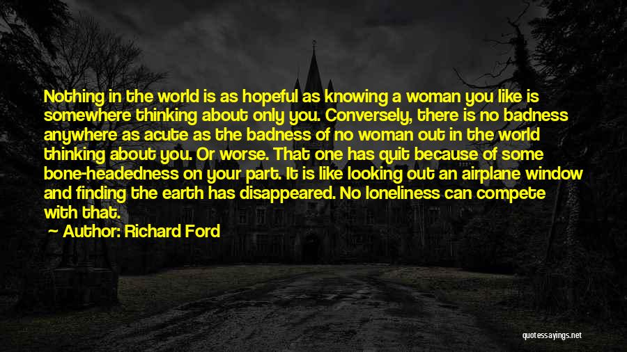 Richard Ford Quotes: Nothing In The World Is As Hopeful As Knowing A Woman You Like Is Somewhere Thinking About Only You. Conversely,