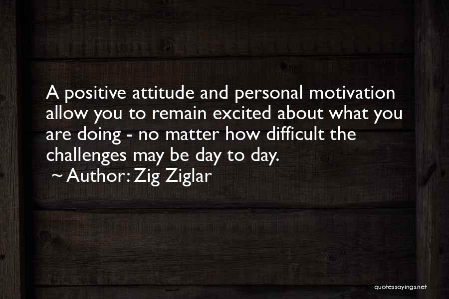 Zig Ziglar Quotes: A Positive Attitude And Personal Motivation Allow You To Remain Excited About What You Are Doing - No Matter How
