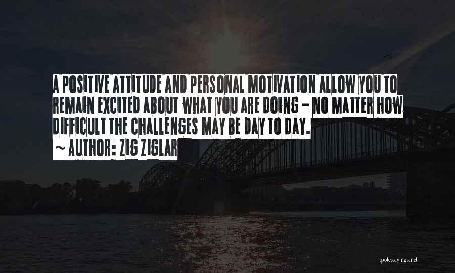 Zig Ziglar Quotes: A Positive Attitude And Personal Motivation Allow You To Remain Excited About What You Are Doing - No Matter How