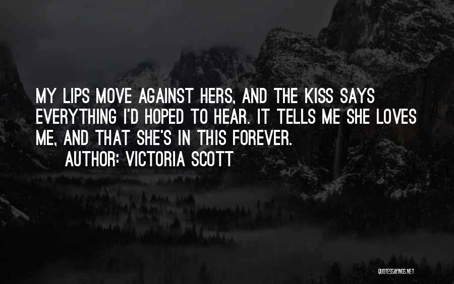 Victoria Scott Quotes: My Lips Move Against Hers, And The Kiss Says Everything I'd Hoped To Hear. It Tells Me She Loves Me,