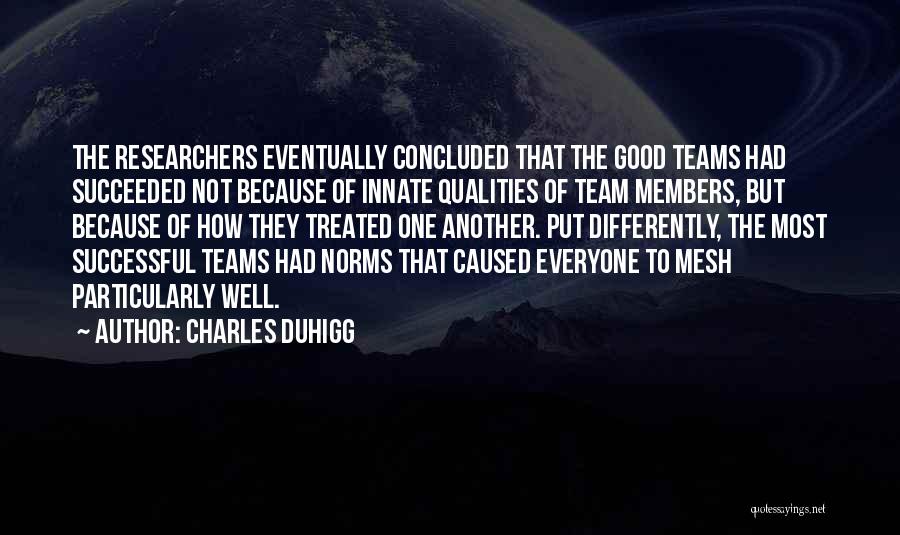Charles Duhigg Quotes: The Researchers Eventually Concluded That The Good Teams Had Succeeded Not Because Of Innate Qualities Of Team Members, But Because