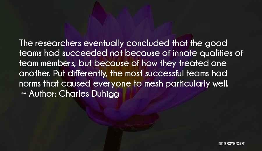 Charles Duhigg Quotes: The Researchers Eventually Concluded That The Good Teams Had Succeeded Not Because Of Innate Qualities Of Team Members, But Because