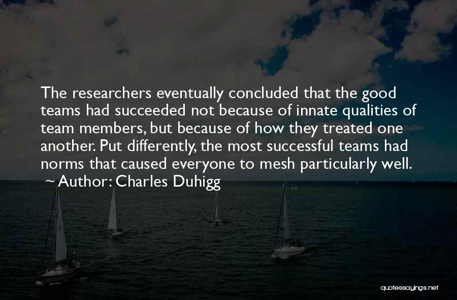 Charles Duhigg Quotes: The Researchers Eventually Concluded That The Good Teams Had Succeeded Not Because Of Innate Qualities Of Team Members, But Because