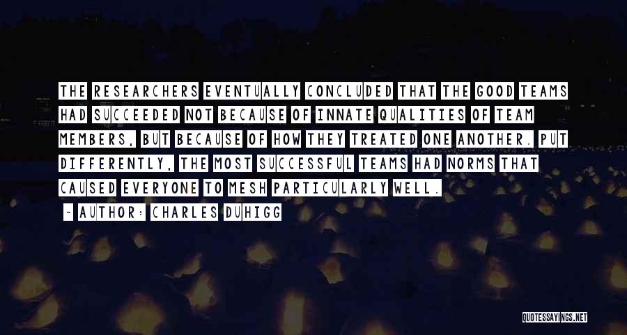 Charles Duhigg Quotes: The Researchers Eventually Concluded That The Good Teams Had Succeeded Not Because Of Innate Qualities Of Team Members, But Because
