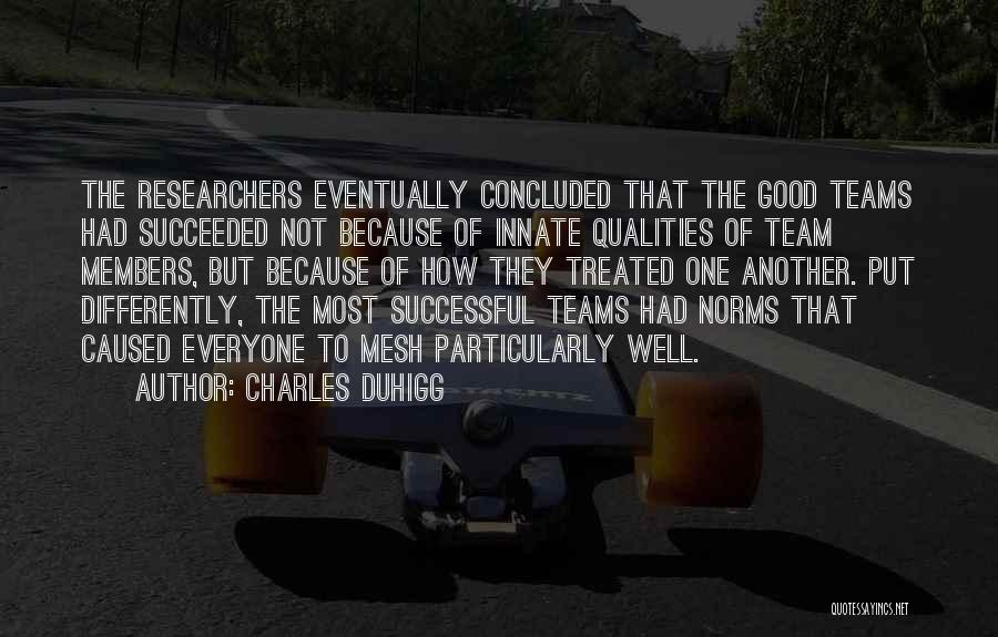 Charles Duhigg Quotes: The Researchers Eventually Concluded That The Good Teams Had Succeeded Not Because Of Innate Qualities Of Team Members, But Because