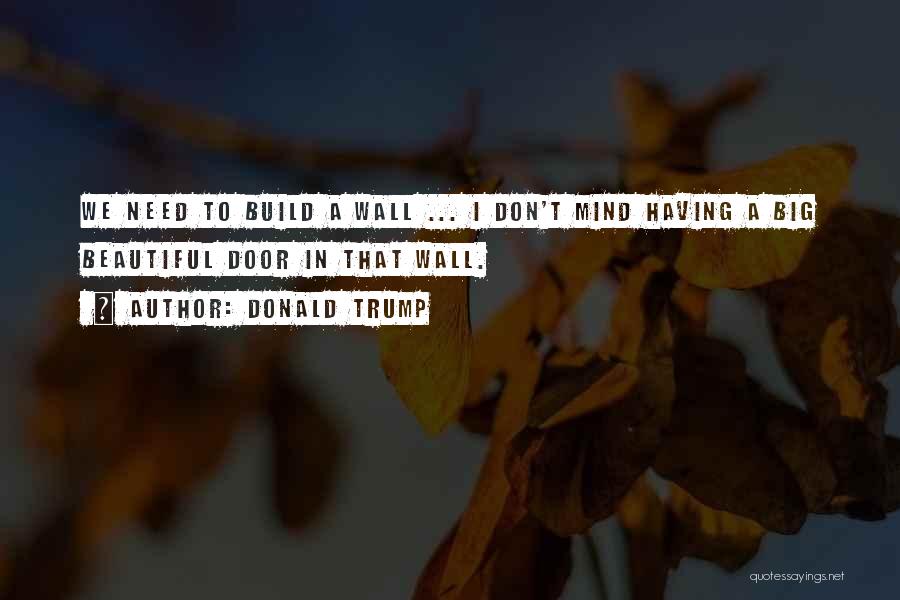 Donald Trump Quotes: We Need To Build A Wall ... I Don't Mind Having A Big Beautiful Door In That Wall.