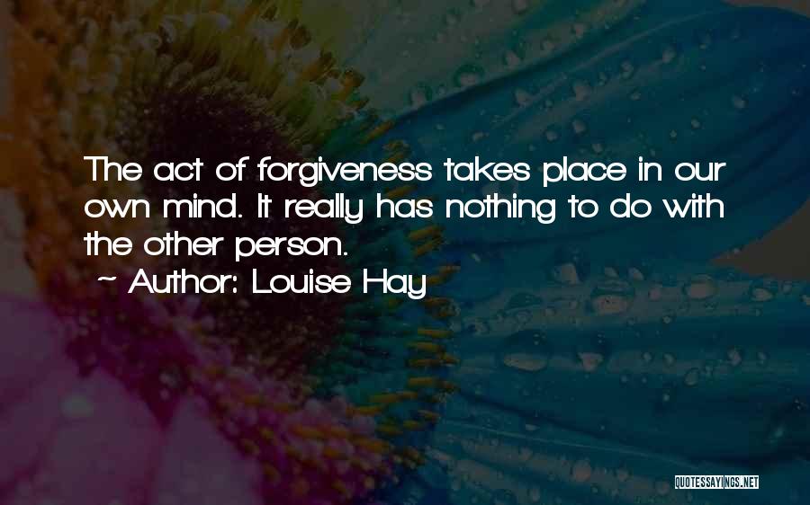 Louise Hay Quotes: The Act Of Forgiveness Takes Place In Our Own Mind. It Really Has Nothing To Do With The Other Person.