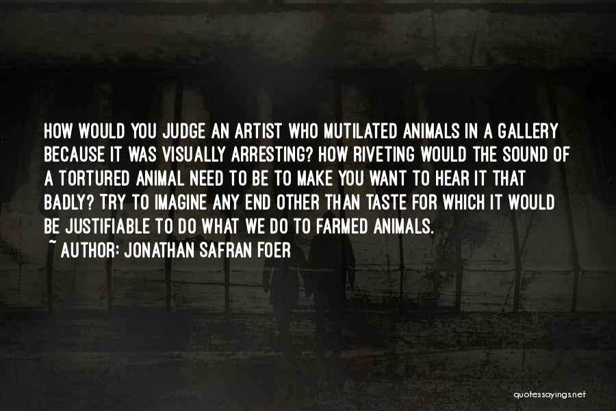 Jonathan Safran Foer Quotes: How Would You Judge An Artist Who Mutilated Animals In A Gallery Because It Was Visually Arresting? How Riveting Would