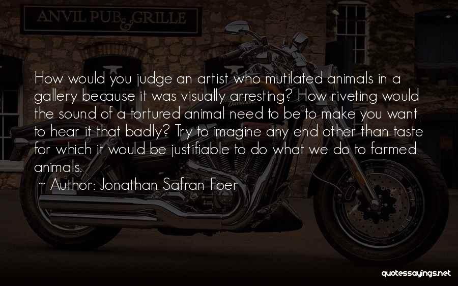 Jonathan Safran Foer Quotes: How Would You Judge An Artist Who Mutilated Animals In A Gallery Because It Was Visually Arresting? How Riveting Would