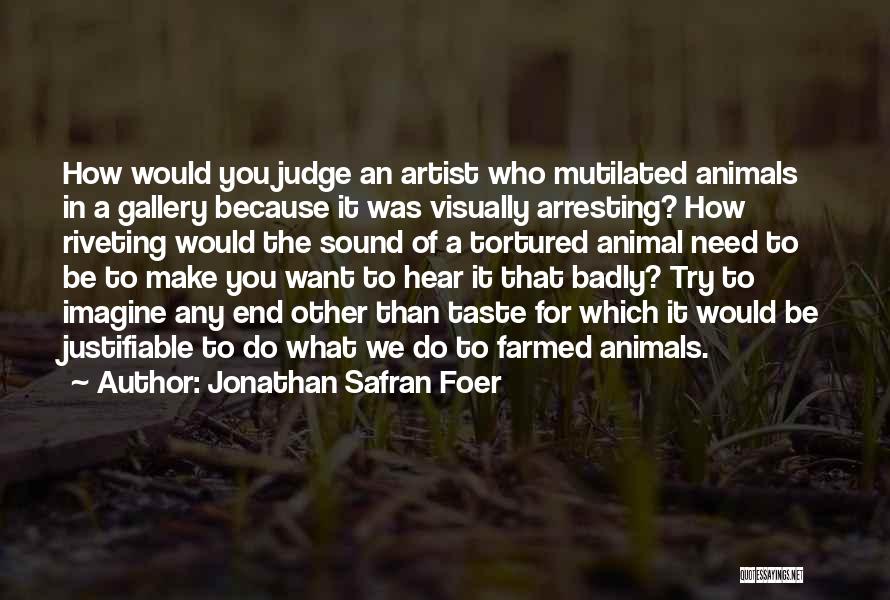 Jonathan Safran Foer Quotes: How Would You Judge An Artist Who Mutilated Animals In A Gallery Because It Was Visually Arresting? How Riveting Would