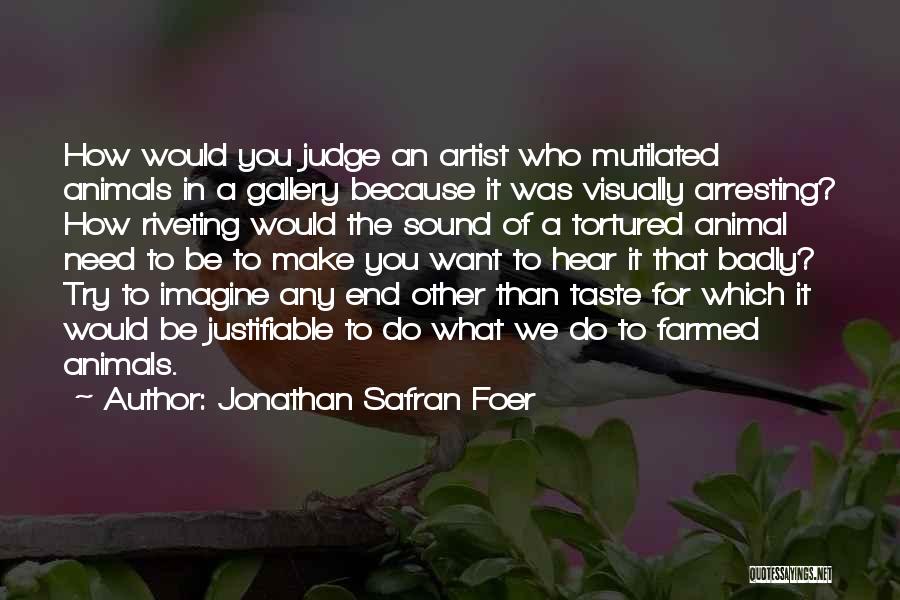 Jonathan Safran Foer Quotes: How Would You Judge An Artist Who Mutilated Animals In A Gallery Because It Was Visually Arresting? How Riveting Would