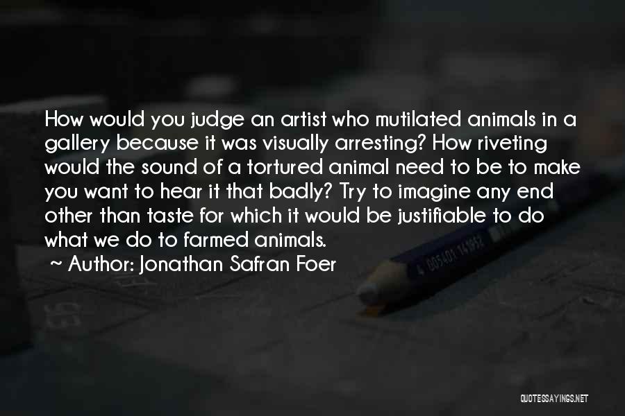 Jonathan Safran Foer Quotes: How Would You Judge An Artist Who Mutilated Animals In A Gallery Because It Was Visually Arresting? How Riveting Would
