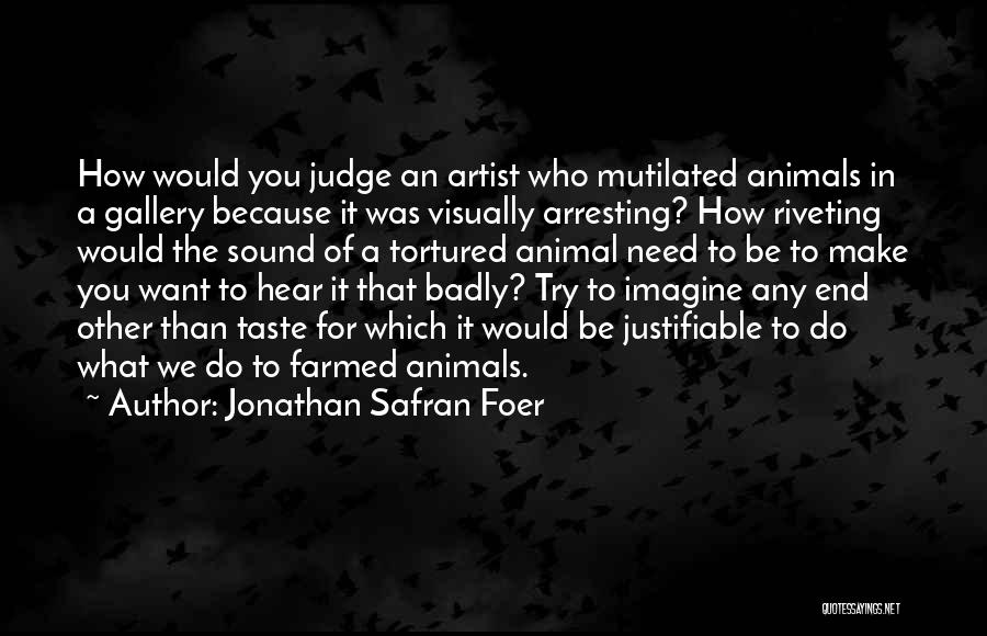 Jonathan Safran Foer Quotes: How Would You Judge An Artist Who Mutilated Animals In A Gallery Because It Was Visually Arresting? How Riveting Would