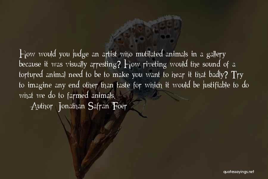 Jonathan Safran Foer Quotes: How Would You Judge An Artist Who Mutilated Animals In A Gallery Because It Was Visually Arresting? How Riveting Would