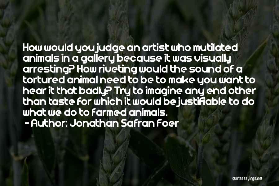 Jonathan Safran Foer Quotes: How Would You Judge An Artist Who Mutilated Animals In A Gallery Because It Was Visually Arresting? How Riveting Would