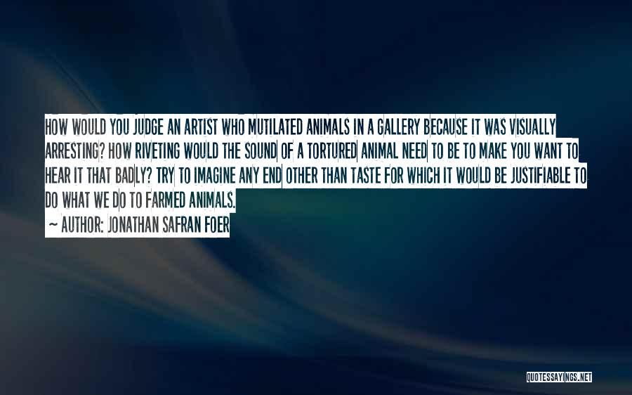 Jonathan Safran Foer Quotes: How Would You Judge An Artist Who Mutilated Animals In A Gallery Because It Was Visually Arresting? How Riveting Would
