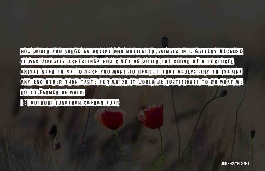 Jonathan Safran Foer Quotes: How Would You Judge An Artist Who Mutilated Animals In A Gallery Because It Was Visually Arresting? How Riveting Would