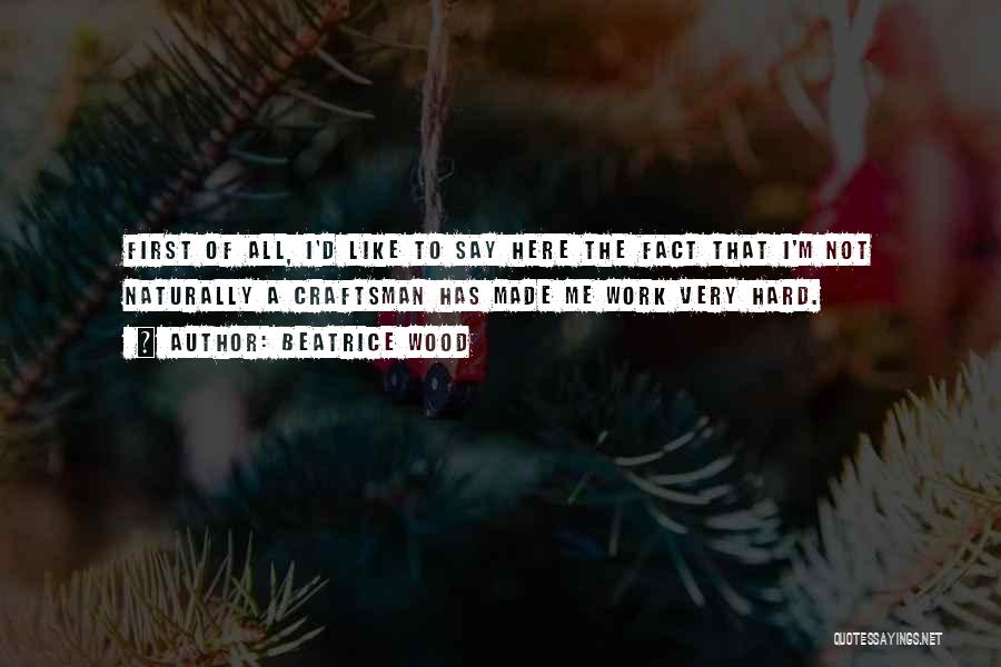 Beatrice Wood Quotes: First Of All, I'd Like To Say Here The Fact That I'm Not Naturally A Craftsman Has Made Me Work