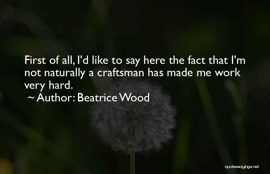 Beatrice Wood Quotes: First Of All, I'd Like To Say Here The Fact That I'm Not Naturally A Craftsman Has Made Me Work