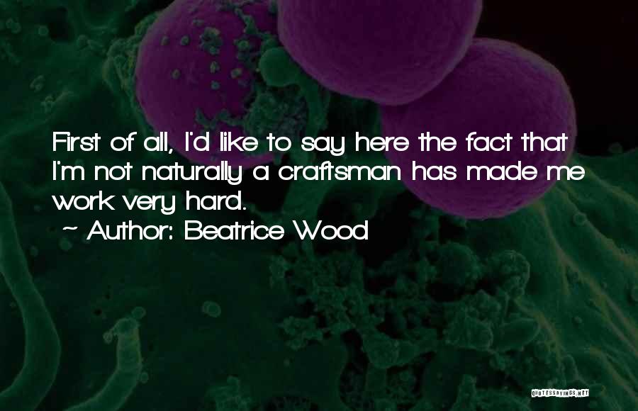 Beatrice Wood Quotes: First Of All, I'd Like To Say Here The Fact That I'm Not Naturally A Craftsman Has Made Me Work