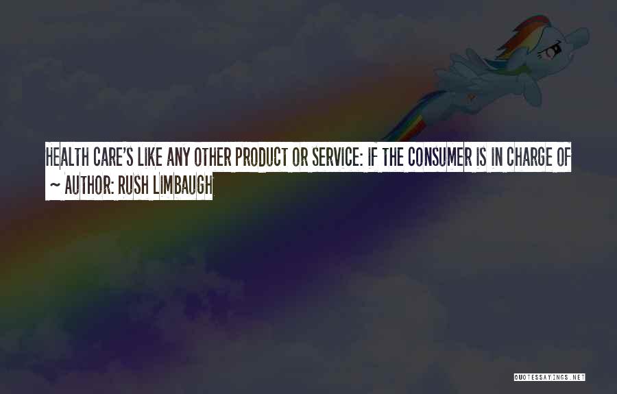 Rush Limbaugh Quotes: Health Care's Like Any Other Product Or Service: If The Consumer Is In Charge Of Spending His Money On It,