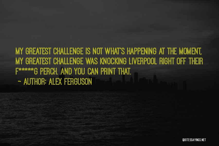Alex Ferguson Quotes: My Greatest Challenge Is Not What's Happening At The Moment, My Greatest Challenge Was Knocking Liverpool Right Off Their F*****g