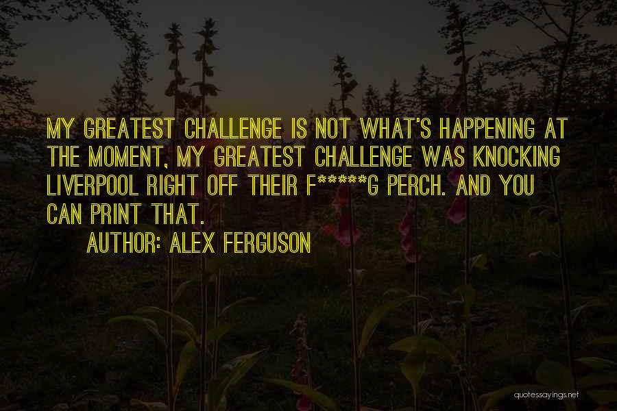 Alex Ferguson Quotes: My Greatest Challenge Is Not What's Happening At The Moment, My Greatest Challenge Was Knocking Liverpool Right Off Their F*****g