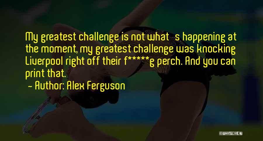 Alex Ferguson Quotes: My Greatest Challenge Is Not What's Happening At The Moment, My Greatest Challenge Was Knocking Liverpool Right Off Their F*****g