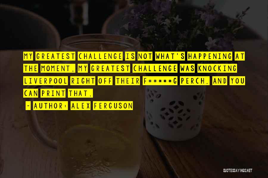 Alex Ferguson Quotes: My Greatest Challenge Is Not What's Happening At The Moment, My Greatest Challenge Was Knocking Liverpool Right Off Their F*****g
