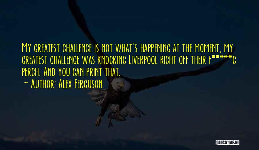 Alex Ferguson Quotes: My Greatest Challenge Is Not What's Happening At The Moment, My Greatest Challenge Was Knocking Liverpool Right Off Their F*****g
