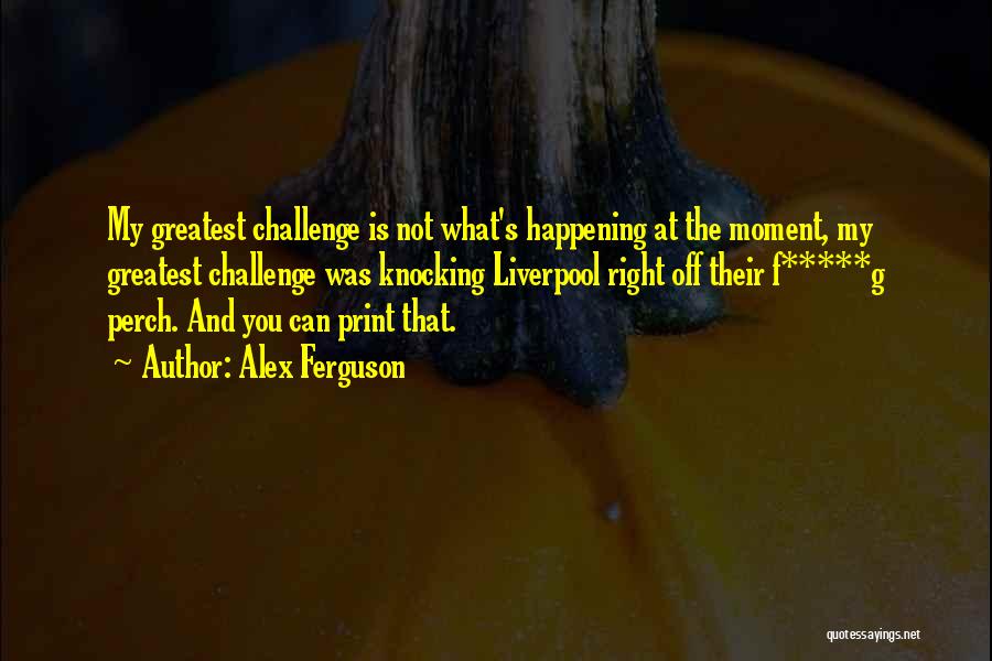 Alex Ferguson Quotes: My Greatest Challenge Is Not What's Happening At The Moment, My Greatest Challenge Was Knocking Liverpool Right Off Their F*****g