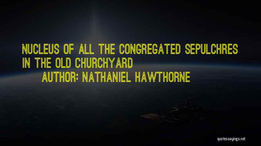 Nathaniel Hawthorne Quotes: Nucleus Of All The Congregated Sepulchres In The Old Churchyard