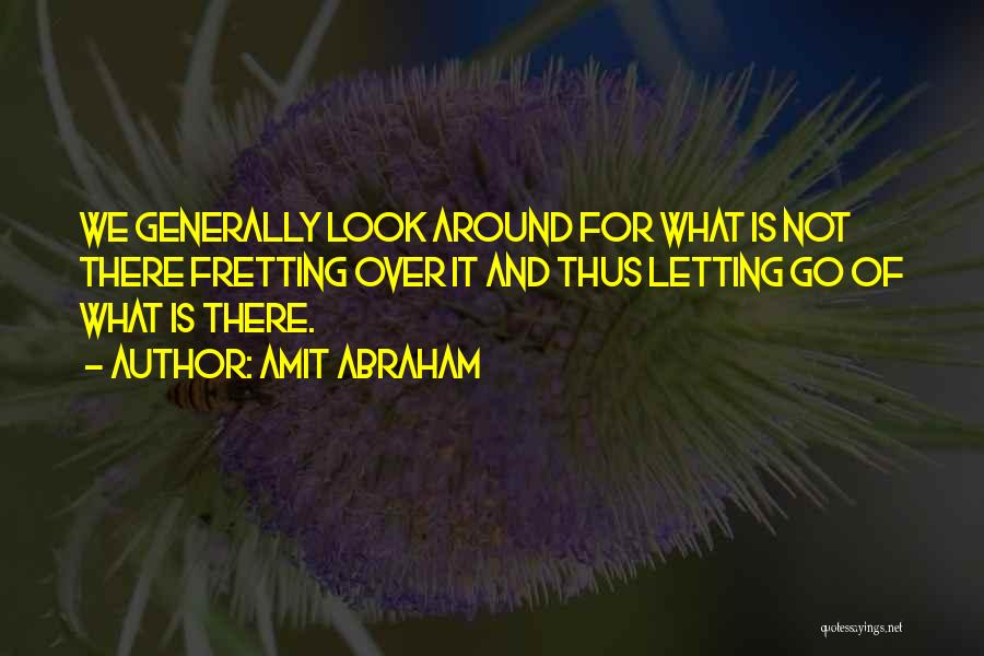 Amit Abraham Quotes: We Generally Look Around For What Is Not There Fretting Over It And Thus Letting Go Of What Is There.