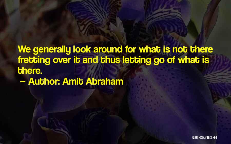 Amit Abraham Quotes: We Generally Look Around For What Is Not There Fretting Over It And Thus Letting Go Of What Is There.