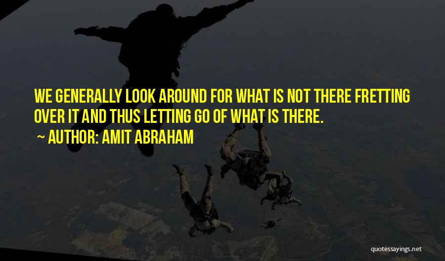 Amit Abraham Quotes: We Generally Look Around For What Is Not There Fretting Over It And Thus Letting Go Of What Is There.