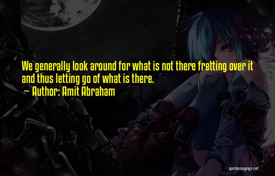Amit Abraham Quotes: We Generally Look Around For What Is Not There Fretting Over It And Thus Letting Go Of What Is There.